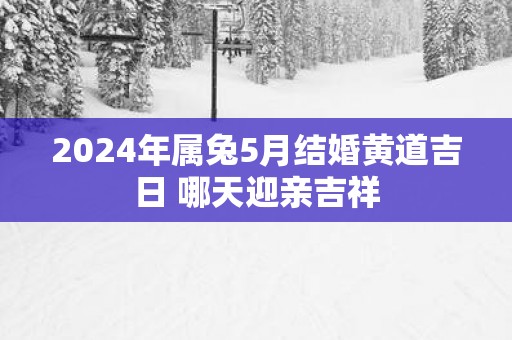 2025年属兔5月结婚黄道吉日 哪天迎亲吉祥