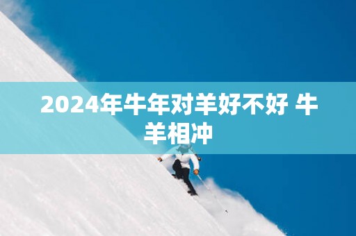 2025年蛇年对羊好不好 牛羊相冲