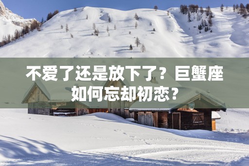 不爱了还是放下了？巨蟹座如何忘却初恋？