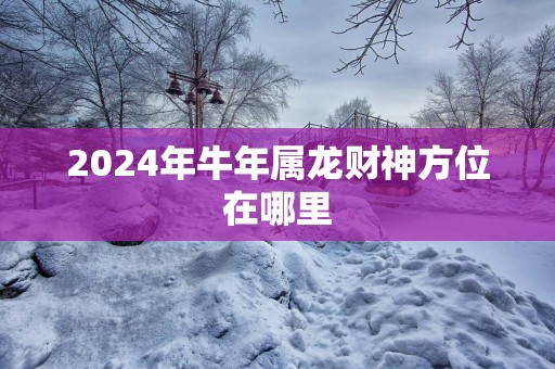2025年蛇年属龙财神方位在哪里
