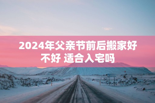 2025年父亲节前后搬家好不好 适合入宅吗