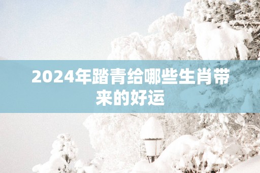 2025年踏青给哪些生肖带来的好运