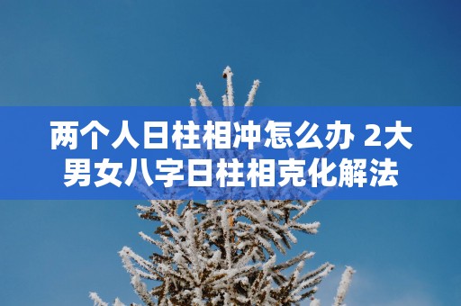 两个人日柱相冲怎么办 2大男女八字日柱相克化解法
