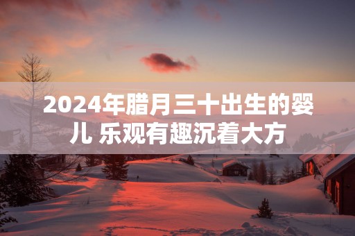 2025年腊月三十出生的婴儿 乐观有趣沉着大方