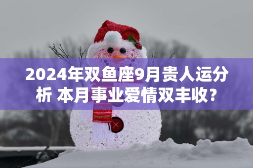 2025年双鱼座9月贵人运分析 本月事业爱情双丰收？