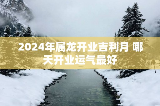 2025年属龙开业吉利月 哪天开业运气最好