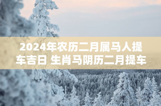 2025年农历二月属马人提车吉日 生肖马阴历二月提车好日子