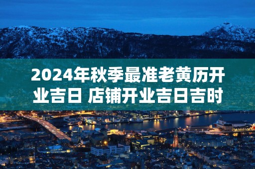 2024年秋季最准老黄历开业吉日 店铺开业吉日吉时查询