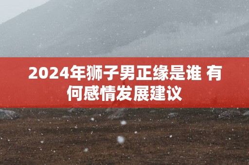 2024年狮子男正缘是谁 有何感情发展建议