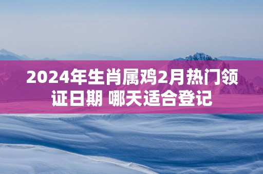 2025年生肖属鸡2月热门领证日期 哪天适合登记