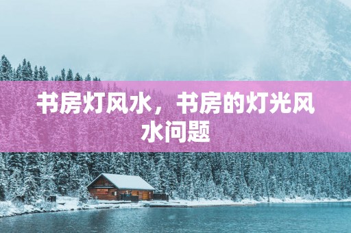 书房灯风水，书房的灯光风水问题