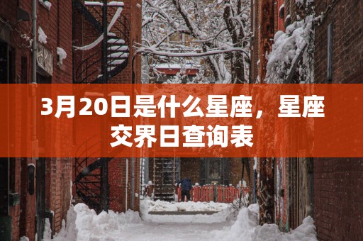 3月20日是什么星座,星座交界日查询表 3月20日是什么星座,星座交界日查询表