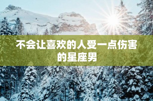 不会让喜欢的人受一点伤害的星座男