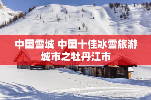 中国雪城 中国十佳冰雪旅游城市之牡丹江市