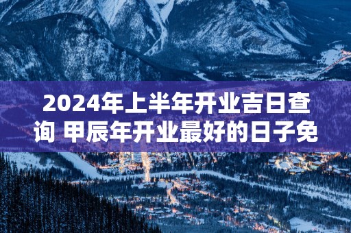 2025年上半年开业吉日查询 甲辰年开业最好的日子免费