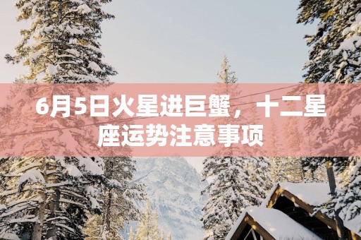 6月5日火星进巨蟹，十二星座运势注意事项