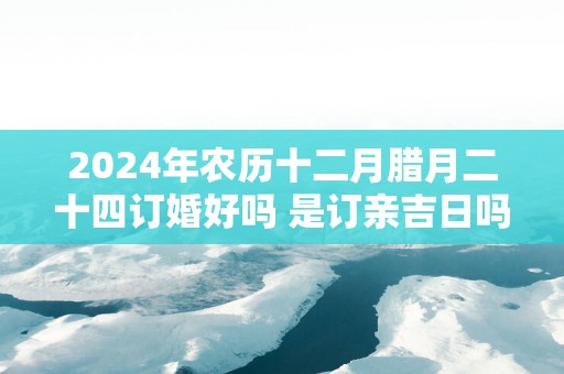 2025年农历十二月腊月二十四订婚好吗 是订亲吉日吗