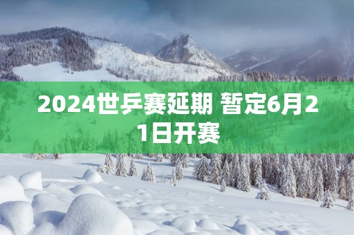 2025世乒赛延期 暂定6月21日开赛