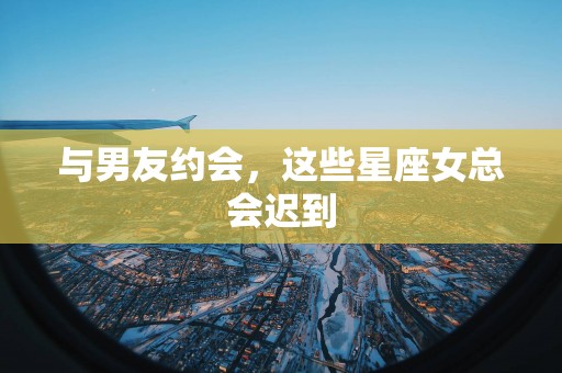 与男友约会，这些星座女总会迟到