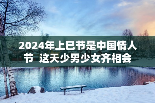 2025年上巳节是中国情人节  这天少男少女齐相会