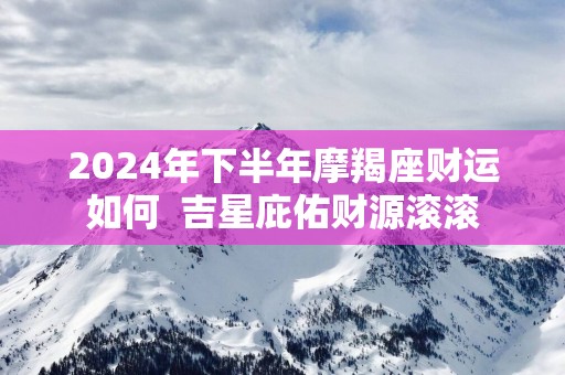 2025年下半年摩羯座财运如何  吉星庇佑财源滚滚