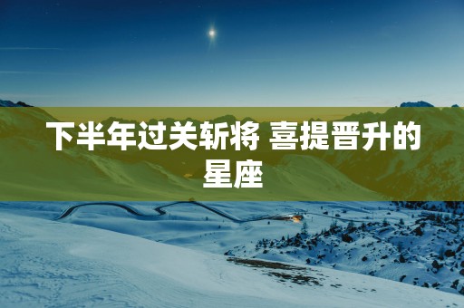 下半年过关斩将 喜提晋升的星座