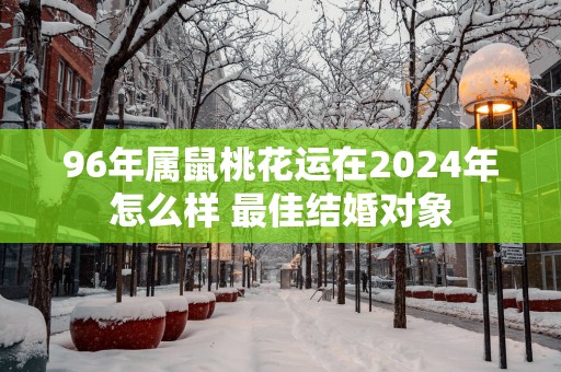96年属鼠桃花运在2025年怎么样 最佳结婚对象