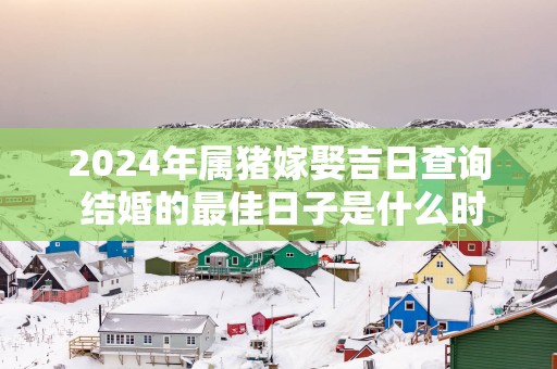 2025年属猪嫁娶吉日查询 结婚的最佳日子是什么时候