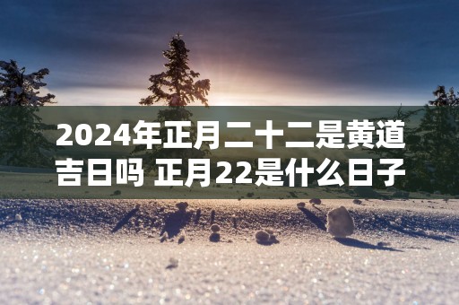 2025年正月二十二是黄道吉日吗 正月22是什么日子好吗
