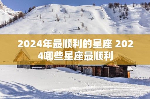 2025年最顺利的星座 2025哪些星座最顺利