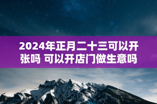 2025年正月二十三可以开张吗 可以开店门做生意吗