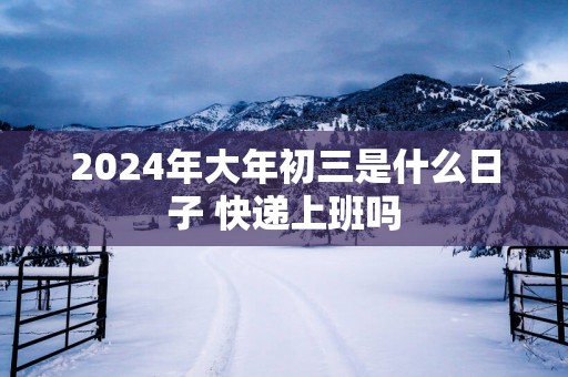 2025年大年初三是什么日子 快递上班吗