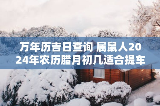 万年历吉日查询 属鼠人2025年农历腊月初几适合提车
