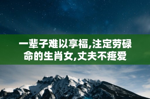 一辈子难以享福,注定劳碌命的生肖女,丈夫不疼爱