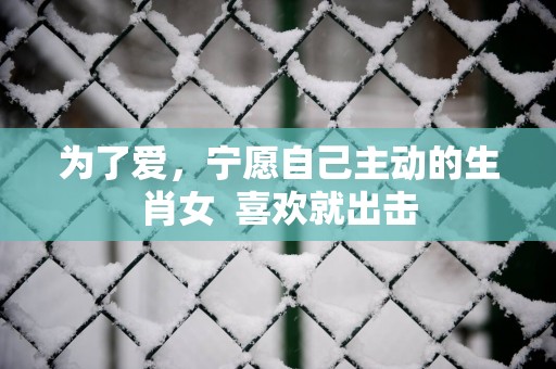 为了爱，宁愿自己主动的生肖女  喜欢就出击