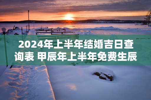 2025年上半年结婚吉日查询表 甲辰年上半年免费生辰八字看婚期
