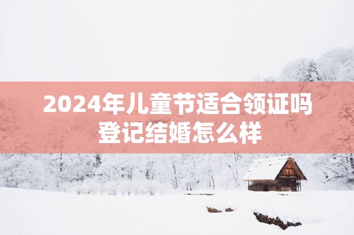2025年儿童节适合领证吗 登记结婚怎么样