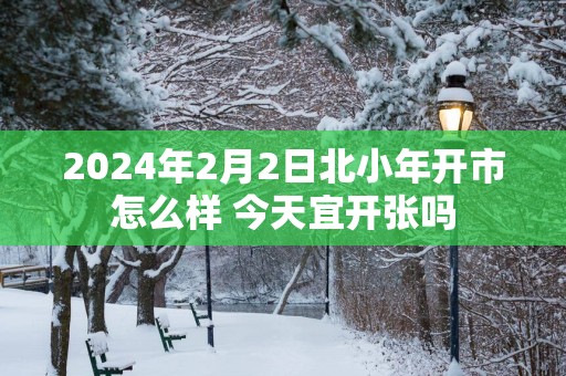 2025年2月2日北小年开市怎么样 今天宜开张吗