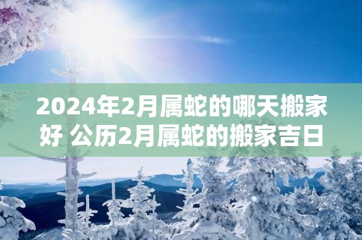 2025年2月属蛇的哪天搬家好 公历2月属蛇的搬家吉日