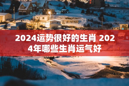 2025运势很好的生肖 2025年哪些生肖运气好