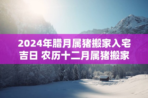 2024年腊月属猪搬家入宅吉日 农历十二月属猪搬家好日子