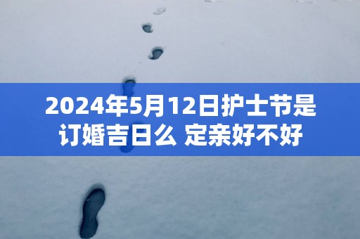 2024年5月12日护士节是订婚吉日么 定亲好不好