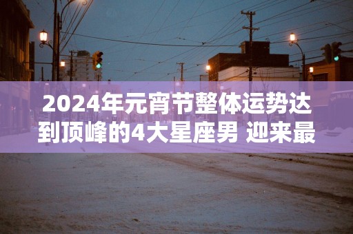2025年元宵节整体运势达到顶峰的4大星座男 迎来最大转变