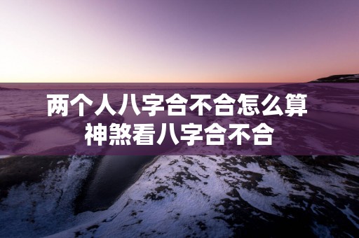 两个人八字合不合怎么算 神煞看八字合不合
