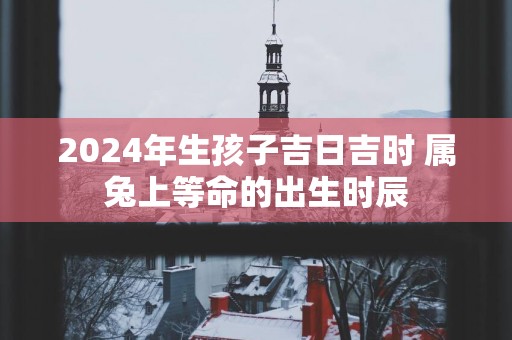 2025年生孩子吉日吉时 属兔上等命的出生时辰