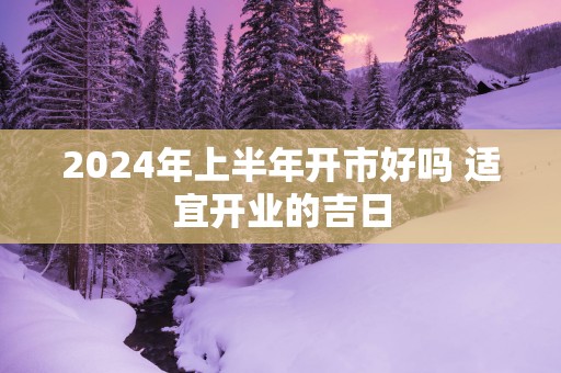 2025年上半年开市好吗 适宜开业的吉日