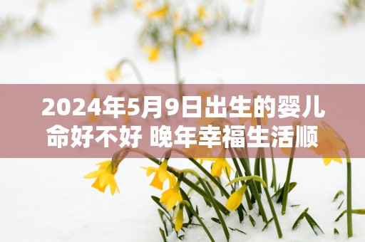 2025年5月9日出生的婴儿命好不好 晚年幸福生活顺利