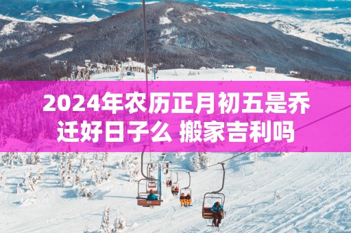 2025年农历正月初五是乔迁好日子么 搬家吉利吗