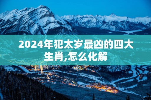 2025年犯太岁最凶的四大生肖,怎么化解