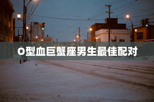 O型血巨蟹座男生最佳配对